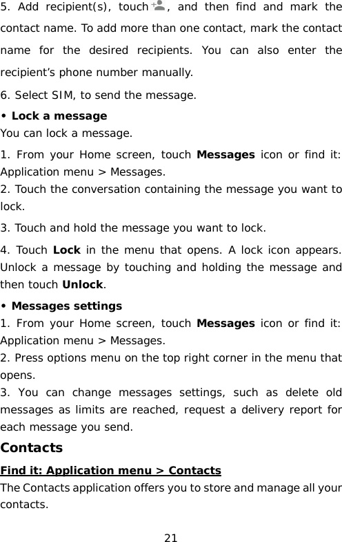 5. Add recipient(s), touch ,  and then find and mark the contact name. To add more than one contact, mark the contact name for the desired recipients. You can also enter the recipient’s phone number manually. 6. Select SIM, to send the message. • Lock a message You can lock a message.  1. From your Home screen, touch Messages icon or find it: Application menu &gt; Messages. 2. Touch the conversation containing the message you want to lock. 3. Touch and hold the message you want to lock. 4. Touch Lock in the menu that opens. A lock icon appears. Unlock a message by touching and holding the message and then touch Unlock. • Messages settings 1. From your Home screen, touch Messages icon or find it: Application menu &gt; Messages. 2. Press options menu on the top right corner in the menu that opens.  3. You can change messages settings, such as delete old messages as limits are reached, request a delivery report for each message you send. Contacts Find it: Application menu &gt; Contacts The Contacts application offers you to store and manage all your contacts.  21 