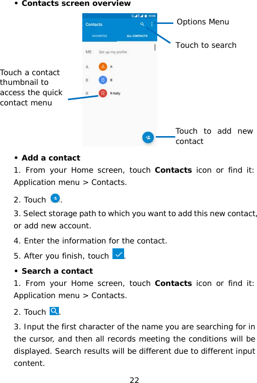 • Contacts screen overview  • Add a contact 1.  From your Home screen, touch Contacts icon or find it: Application menu &gt; Contacts.  2. Touch . 3. Select storage path to which you want to add this new contact, or add new account. 4. Enter the information for the contact. 5. After you finish, touch  . • Search a contact 1.  From your Home screen, touch Contacts icon or find it: Application menu &gt; Contacts.  2. Touch . 3. Input the first character of the name you are searching for in the cursor, and then all records meeting the conditions will be displayed. Search results will be different due to different input content.  Options Menu  Touch to search Touch a contact thumbnail to access the quick contact menu  Touch to add new contact 22 