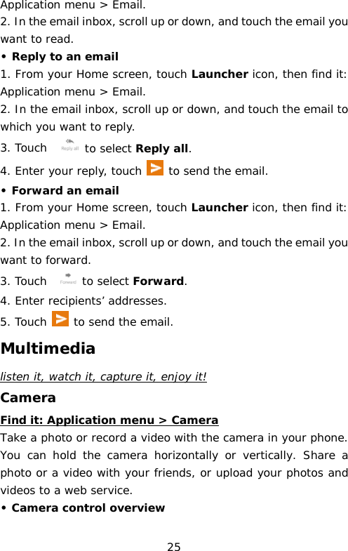 Application menu &gt; Email.  2. In the email inbox, scroll up or down, and touch the email you want to read. • Reply to an email 1. From your Home screen, touch Launcher icon, then find it: Application menu &gt; Email.  2. In the email inbox, scroll up or down, and touch the email to which you want to reply. 3. Touch   to select Reply all. 4. Enter your reply, touch   to send the email. • Forward an email 1. From your Home screen, touch Launcher icon, then find it: Application menu &gt; Email.  2. In the email inbox, scroll up or down, and touch the email you want to forward. 3. Touch   to select Forward. 4. Enter recipients’ addresses. 5. Touch  to send the email. Multimedia listen it, watch it, capture it, enjoy it! Camera Find it: Application menu &gt; Camera Take a photo or record a video with the camera in your phone. You can hold the camera horizontally or vertically. Share a photo or a video with your friends, or upload your photos and videos to a web service. • Camera control overview 25 