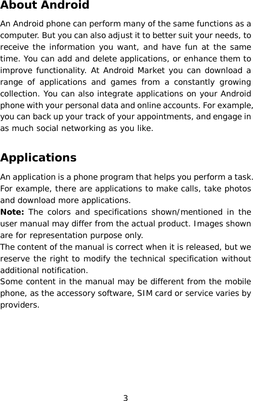 About Android An Android phone can perform many of the same functions as a computer. But you can also adjust it to better suit your needs, to receive the information you want, and have fun at the same time. You can add and delete applications, or enhance them to improve functionality. At Android Market you can download a range of applications and games from a constantly growing collection. You can also integrate applications on your Android phone with your personal data and online accounts. For example, you can back up your track of your appointments, and engage in as much social networking as you like.  Applications An application is a phone program that helps you perform a task. For example, there are applications to make calls, take photos and download more applications. Note: The colors and specifications shown/mentioned in the user manual may differ from the actual product. Images shown are for representation purpose only. The content of the manual is correct when it is released, but we reserve the right to modify the technical specification without additional notification.  Some content in the manual may be different from the mobile phone, as the accessory software, SIM card or service varies by providers.  3 