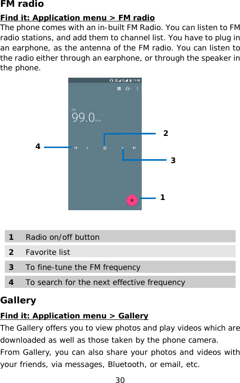 FM radio Find it: Application menu &gt; FM radio The phone comes with an in-built FM Radio. You can listen to FM radio stations, and add them to channel list. You have to plug in an earphone, as the antenna of the FM radio. You can listen to the radio either through an earphone, or through the speaker in the phone.    1  Radio on/off button 2 Favorite list 3  To fine-tune the FM frequency 4  To search for the next effective frequency Gallery Find it: Application menu &gt; Gallery The Gallery offers you to view photos and play videos which are downloaded as well as those taken by the phone camera.  From Gallery, you can also share your photos and videos with your friends, via messages, Bluetooth, or email, etc. 1 2 4 3 30 