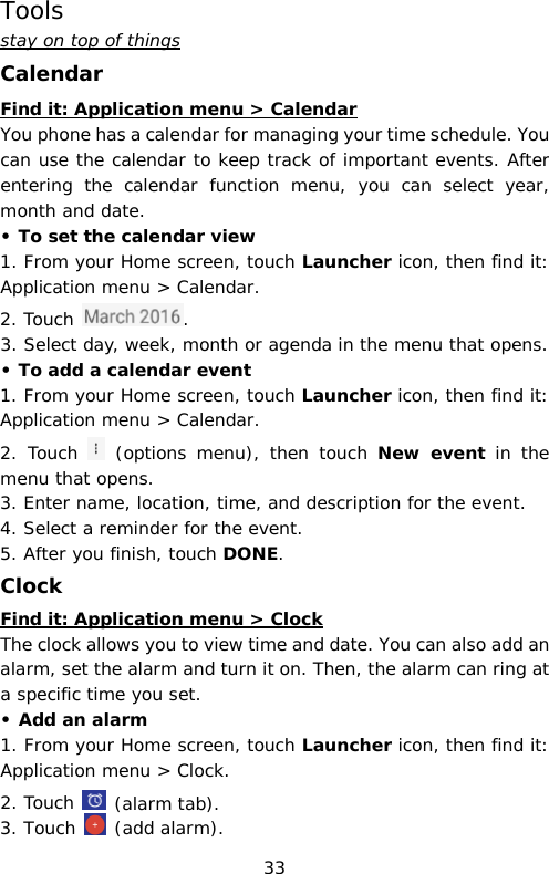 Tools stay on top of things Calendar Find it: Application menu &gt; Calendar You phone has a calendar for managing your time schedule. You can use the calendar to keep track of important events. After entering the calendar function menu,  you can select year, month and date.  • To set the calendar view 1. From your Home screen, touch Launcher icon, then find it: Application menu &gt; Calendar.  2. Touch  . 3. Select day, week, month or agenda in the menu that opens. • To add a calendar event 1. From your Home screen, touch Launcher icon, then find it: Application menu &gt; Calendar.  2. Touch   (options menu), then touch New event in the menu that opens. 3. Enter name, location, time, and description for the event. 4. Select a reminder for the event. 5. After you finish, touch DONE. Clock Find it: Application menu &gt; Clock The clock allows you to view time and date. You can also add an alarm, set the alarm and turn it on. Then, the alarm can ring at a specific time you set.  • Add an alarm 1. From your Home screen, touch Launcher icon, then find it: Application menu &gt; Clock.  2. Touch   (alarm tab). 3. Touch   (add alarm). 33 