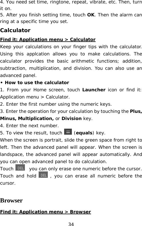 4. You need set time, ringtone, repeat, vibrate, etc. Then, turn it on.  5. After you finish setting time, touch OK. Then the alarm can ring at a specific time you set. Calculator Find it: Application menu &gt; Calculator Keep your calculations on your finger tips with the calculator. Using this applcation allows you to make calculations. The calculator provides the basic arithmetic functions; addition, subtraction, multiplication, and division. You can also use an advanced panel. • How to use the calculator 1. From your Home screen, touch Launcher icon or find it: Application menu &gt; Calculator. 2. Enter the first number using the numeric keys. 3. Enter the operation for your calculation by touching the Plus, Minus, Multiplication, or Division key. 4. Enter the next number. 5. To view the result, touch  (equals) key. When the screen is portrait, slide the green space from right to left. Then the advanced panel will appear. When the screen is landspace, the advanced panel will appear automatically. And you can open advanced panel to do calculation. Touch   you can only erase one numeric before the cursor. Touch and hold  , you can erase all numeric before the cursor.  Browser Find it: Application menu &gt; Browser 34 