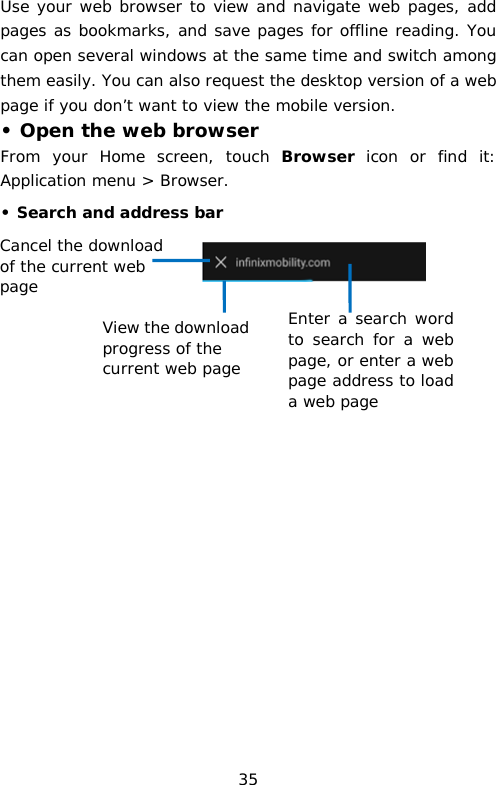 Use your web browser to view and navigate web pages, add pages as bookmarks, and save pages for offline reading. You can open several windows at the same time and switch among them easily. You can also request the desktop version of a web page if you don’t want to view the mobile version. • Open the web browser From your Home screen, touch  Browser icon or find it: Application menu &gt; Browser.  • Search and address bar                                Cancel the download of the current web page Enter a search word to search for a web page, or enter a web page address to load a web page View the download progress of the current web page 35 