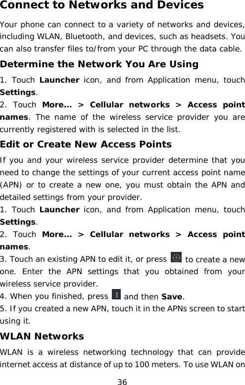 Connect to Networks and Devices Your phone can connect to a variety of networks and devices, including WLAN, Bluetooth, and devices, such as headsets. You can also transfer files to/from your PC through the data cable. Determine the Network You Are Using 1. Touch Launcher icon, and  from  Application menu, touch Settings. 2.  Touch More...  &gt;  Cellular networks &gt; Access point names. The name of the wireless service provider you are currently registered with is selected in the list. Edit or Create New Access Points If you and your wireless service provider determine that you need to change the settings of your current access point name (APN) or to create a new one, you must obtain the APN and detailed settings from your provider. 1. Touch Launcher icon, and from  Application menu,  touch Settings. 2.  Touch  More...  &gt;  Cellular networks &gt; Access  point names. 3. Touch an existing APN to edit it, or press   to create a new one. Enter the APN settings that you obtained from your wireless service provider. 4. When you finished, press   and then Save. 5. If you created a new APN, touch it in the APNs screen to start using it. WLAN Networks WLAN is a wireless networking technology that can provide internet access at distance of up to 100 meters. To use WLAN on 36 