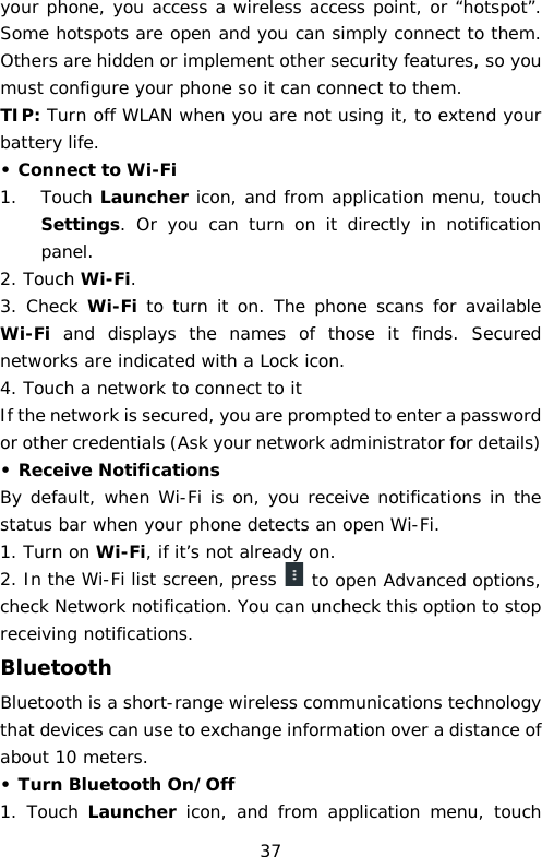 your phone, you access a wireless access point, or “hotspot”. Some hotspots are open and you can simply connect to them. Others are hidden or implement other security features, so you must configure your phone so it can connect to them. TIP: Turn off WLAN when you are not using it, to extend your battery life. • Connect to Wi-Fi 1. Touch Launcher icon, and from application menu, touch Settings.  Or you can turn on it directly in notification panel.  2. Touch Wi-Fi. 3. Check  Wi-Fi to turn it on. The phone scans for available Wi-Fi and displays the names of those it finds. Secured networks are indicated with a Lock icon. 4. Touch a network to connect to it If the network is secured, you are prompted to enter a password or other credentials (Ask your network administrator for details) • Receive Notifications By default, when Wi-Fi is on, you receive notifications in the status bar when your phone detects an open Wi-Fi. 1. Turn on Wi-Fi, if it’s not already on. 2. In the Wi-Fi list screen, press   to open Advanced options, check Network notification. You can uncheck this option to stop receiving notifications. Bluetooth Bluetooth is a short-range wireless communications technology that devices can use to exchange information over a distance of about 10 meters. • Turn Bluetooth On/Off 1. Touch Launcher icon, and from  application menu,  touch 37 