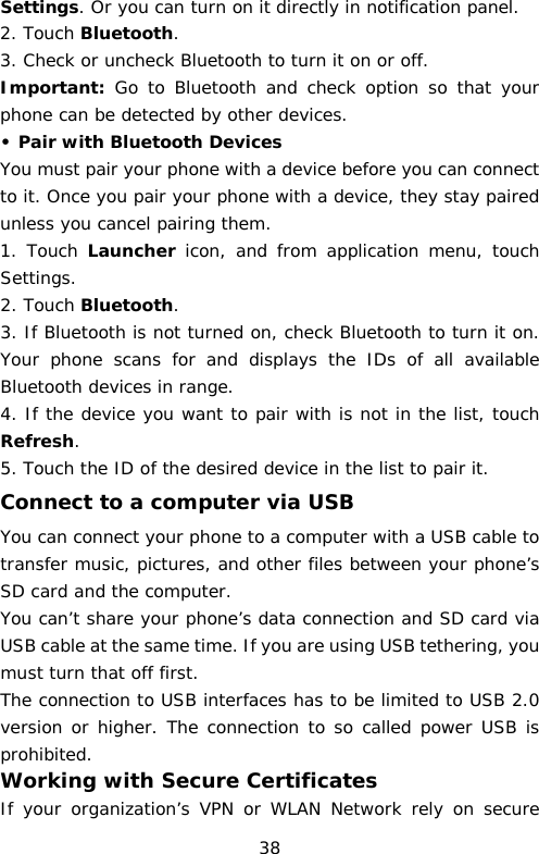 Settings. Or you can turn on it directly in notification panel. 2. Touch Bluetooth. 3. Check or uncheck Bluetooth to turn it on or off. Important: Go to Bluetooth and check option so that your phone can be detected by other devices. • Pair with Bluetooth Devices  You must pair your phone with a device before you can connect to it. Once you pair your phone with a device, they stay paired unless you cancel pairing them. 1. Touch Launcher icon, and from  application menu,  touch Settings. 2. Touch Bluetooth. 3. If Bluetooth is not turned on, check Bluetooth to turn it on. Your phone scans for and displays  the IDs of all available Bluetooth devices in range. 4. If the device you want to pair with is not in the list, touch Refresh. 5. Touch the ID of the desired device in the list to pair it. Connect to a computer via USB You can connect your phone to a computer with a USB cable to transfer music, pictures, and other files between your phone’s SD card and the computer. You can’t share your phone’s data connection and SD card via USB cable at the same time. If you are using USB tethering, you must turn that off first. The connection to USB interfaces has to be limited to USB 2.0 version or higher. The connection to so called power USB is prohibited. Working with Secure Certificates If your organization’s VPN or WLAN Network rely on secure 38 