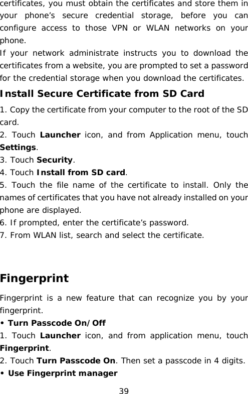 certificates, you must obtain the certificates and store them in your phone’s secure credential storage, before you can configure access to those VPN or WLAN networks on your phone. If your network administrate instructs you to download the certificates from a website, you are prompted to set a password for the credential storage when you download the certificates. Install Secure Certificate from SD Card 1. Copy the certificate from your computer to the root of the SD card. 2. Touch Launcher icon, and from  Application menu,  touch Settings. 3. Touch Security. 4. Touch Install from SD card. 5. Touch the file name of the certificate to install. Only the names of certificates that you have not already installed on your phone are displayed. 6. If prompted, enter the certificate’s password. 7. From WLAN list, search and select the certificate.   Fingerprint Fingerprint is a new feature that can recognize you by your fingerprint.  • Turn Passcode On/Off 1. Touch Launcher icon, and from  application menu,  touch Fingerprint. 2. Touch Turn Passcode On. Then set a passcode in 4 digits. • Use Fingerprint manager  39 