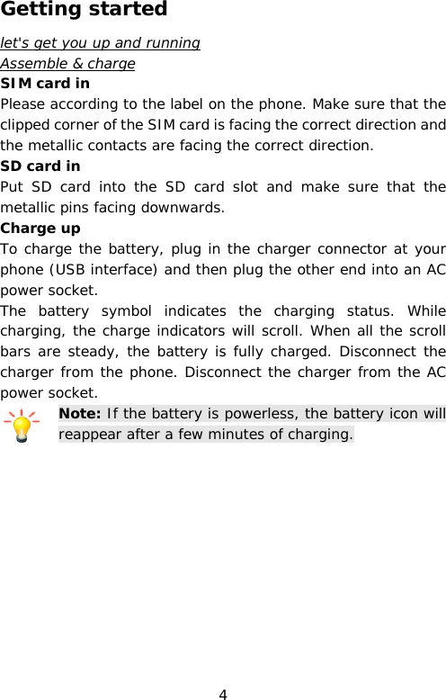 Getting started let&apos;s get you up and running Assemble &amp; charge SIM card in Please according to the label on the phone. Make sure that the clipped corner of the SIM card is facing the correct direction and the metallic contacts are facing the correct direction.  SD card in Put  SD card into the SD card slot and make sure that the metallic pins facing downwards.  Charge up To charge the battery, plug in the charger connector at your phone (USB interface) and then plug the other end into an AC power socket. The battery symbol indicates the charging status. While charging, the charge indicators will scroll. When all the scroll bars are steady, the battery is fully charged. Disconnect the charger from the phone. Disconnect the charger from the AC power socket. Note: If the battery is powerless, the battery icon will reappear after a few minutes of charging. 4 