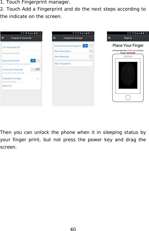 1. Touch Fingerprint manager. 2. Touch Add a Fingerprint and do the next steps according to the indicate on the screen.       Then you can unlock the phone when it in sleeping status by your finger print, but not press the power key and drag the screen.         40 