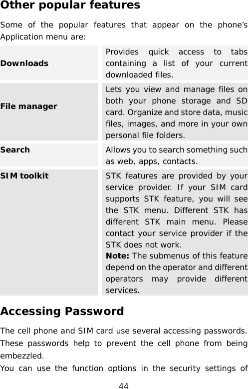 Other popular features Some of the popular features that appear on the phone’s Application menu are: Downloads Provides quick access to tabs containing a list of your current downloaded files. File manager  Lets you view and manage files on both your phone storage and SD card. Organize and store data, music files, images, and more in your own personal file folders.  Search  Allows you to search something such as web, apps, contacts. SIM toolkit  STK features are provided by your service provider. If your SIM card supports STK feature, you will see the STK menu. Different STK has different STK main menu. Please contact your service provider if the STK does not work. Note: The submenus of this feature depend on the operator and different operators may provide different services. Accessing Password The cell phone and SIM card use several accessing passwords. These passwords help to prevent the cell phone from being embezzled. You can use the function options in the security settings of 44 