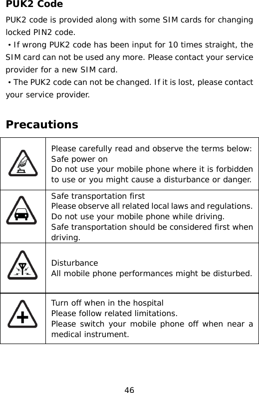 PUK2 Code PUK2 code is provided along with some SIM cards for changing locked PIN2 code. ·If wrong PUK2 code has been input for 10 times straight, the SIM card can not be used any more. Please contact your service provider for a new SIM card. ·The PUK2 code can not be changed. If it is lost, please contact your service provider.  Precautions  Please carefully read and observe the terms below: Safe power on Do not use your mobile phone where it is forbidden to use or you might cause a disturbance or danger.  Safe transportation first Please observe all related local laws and regulations. Do not use your mobile phone while driving.  Safe transportation should be considered first when driving.  Disturbance All mobile phone performances might be disturbed.  Turn off when in the hospital  Please follow related limitations. Please switch your mobile phone off when near a medical instrument. 46 