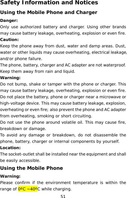 Safety Information and Notices Using the Mobile Phone and Charger Danger: Only use authorized battery and charger. Using other brands may cause battery leakage, overheating, explosion or even fire. Caution: Keep the phone away from dust, water and damp areas. Dust, water or other liquids may cause overheating, electrical leakage, and/or phone failure.  The phone, battery, charger and AC adapter are not waterproof. Keep them away from rain and liquid. Warning: Do not bump, shake or tamper with the phone or charger. This may cause battery leakage, overheating, explosion or even fire. Do not place the battery, phone or charger near a microwave or high-voltage device. This may cause battery leakage, explosion, overheating or even fire; also prevent the phone and AC adapter from overheating, smoking or short circuiting. Do not use the phone around volatile oil. This may cause fire, breakdown or damage. To avoid any damage or breakdown, do not disassemble the phone, battery, charger or internal components by yourself. Location:   The socket-outlet shall be installed near the equipment and shall be easily accessible. Using the Mobile Phone Warning: Please confirm if the environment temperature is within the range of 0ºC ~40ºC while charging. 51 