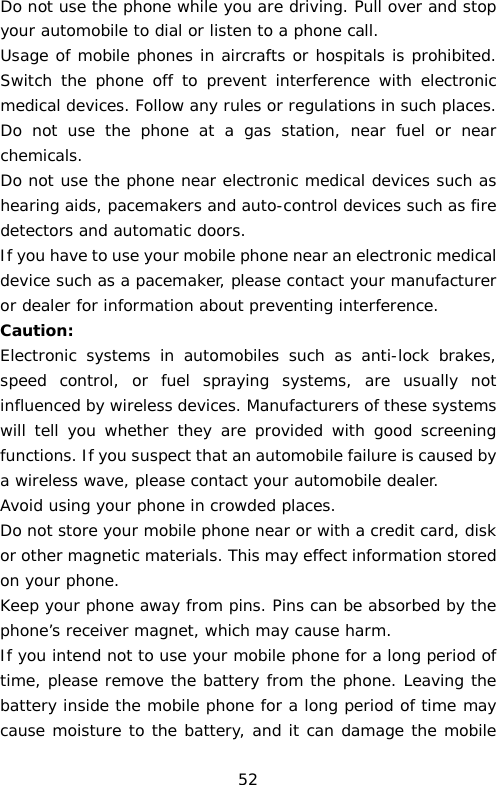 Do not use the phone while you are driving. Pull over and stop your automobile to dial or listen to a phone call. Usage of mobile phones in aircrafts or hospitals is prohibited. Switch the phone off to prevent interference with electronic medical devices. Follow any rules or regulations in such places. Do not use the phone at a gas station, near fuel or near chemicals. Do not use the phone near electronic medical devices such as hearing aids, pacemakers and auto-control devices such as fire detectors and automatic doors.  If you have to use your mobile phone near an electronic medical device such as a pacemaker, please contact your manufacturer or dealer for information about preventing interference. Caution: Electronic systems in automobiles such as anti-lock brakes, speed control, or fuel spraying systems, are usually not influenced by wireless devices. Manufacturers of these systems will tell you whether they are provided with good screening functions. If you suspect that an automobile failure is caused by a wireless wave, please contact your automobile dealer. Avoid using your phone in crowded places. Do not store your mobile phone near or with a credit card, disk or other magnetic materials. This may effect information stored on your phone. Keep your phone away from pins. Pins can be absorbed by the phone’s receiver magnet, which may cause harm. If you intend not to use your mobile phone for a long period of time, please remove the battery from the phone. Leaving the battery inside the mobile phone for a long period of time may cause moisture to the battery, and it can damage the mobile 52 