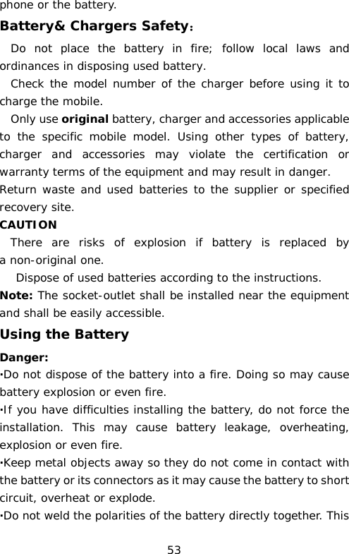 phone or the battery. Battery&amp; Chargers Safety： Do not place the battery in fire; follow local laws and ordinances in disposing used battery. Check the model number of the charger before using it to charge the mobile. Only use original battery, charger and accessories applicable to the specific mobile model. Using other types of battery,     charger and accessories may violate the certification or warranty terms of the equipment and may result in danger. Return waste and used batteries to the supplier or specified recovery site. CAUTION There  are risks of explosion if battery is replaced by a non-original one. Dispose of used batteries according to the instructions. Note: The socket-outlet shall be installed near the equipment and shall be easily accessible. Using the Battery Danger: ·Do not dispose of the battery into a fire. Doing so may cause battery explosion or even fire. ·If you have difficulties installing the battery, do not force the installation. This may cause battery leakage, overheating, explosion or even fire. ·Keep metal objects away so they do not come in contact with the battery or its connectors as it may cause the battery to short circuit, overheat or explode.  ·Do not weld the polarities of the battery directly together. This 53 