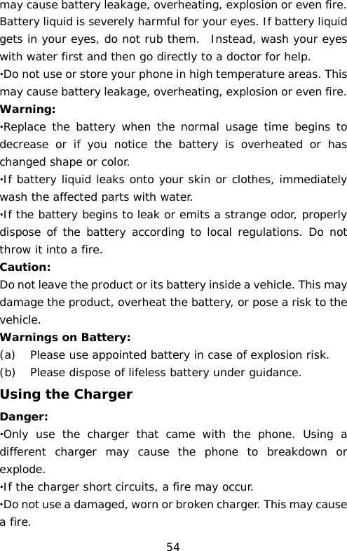 may cause battery leakage, overheating, explosion or even fire. Battery liquid is severely harmful for your eyes. If battery liquid gets in your eyes, do not rub them.  Instead, wash your eyes with water first and then go directly to a doctor for help. ·Do not use or store your phone in high temperature areas. This may cause battery leakage, overheating, explosion or even fire. Warning: ·Replace the battery when the normal usage time begins to decrease or if you notice the battery is overheated or has changed shape or color.  ·If battery liquid leaks onto your skin or clothes, immediately wash the affected parts with water.  ·If the battery begins to leak or emits a strange odor, properly dispose of the battery according to local regulations. Do not throw it into a fire.  Caution: Do not leave the product or its battery inside a vehicle. This may damage the product, overheat the battery, or pose a risk to the vehicle. Warnings on Battery: (a) Please use appointed battery in case of explosion risk. (b) Please dispose of lifeless battery under guidance. Using the Charger Danger: ·Only use the charger that came with the phone. Using a different charger may cause the phone to breakdown or explode.  ·If the charger short circuits, a fire may occur.  ·Do not use a damaged, worn or broken charger. This may cause a fire.  54 