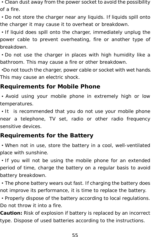 ·Clean dust away from the power socket to avoid the possibility of a fire. ·Do not store the charger near any liquids. If liquids spill onto the charger it may cause it to overheat or breakdown. ·If liquid does spill onto the charger, immediately unplug the power cable to prevent overheating, fire or another type of breakdown. ·Do not use the charger in places with high humidity like a bathroom. This may cause a fire or other breakdown. ·Do not touch the charger, power cable or socket with wet hands. This may cause an electric shock. Requirements for Mobile Phone ·Avoid using your mobile  phone in extremely high or low temperatures.  ·It  is recommended that you do not use your mobile phone near a telephone, TV set, radio or other radio frequency sensitive devices. Requirements for the Battery ·When not in use, store the battery in a cool, well-ventilated place with sunshine. ·If you will not be using the mobile phone for an extended period of time, charge the battery on a regular basis to avoid battery breakdown. ·The phone battery wears out fast. If charging the battery does not improve its performance, it is time to replace the battery. ·Properly dispose of the battery according to local regulations. Do not throw it into a fire. Caution: Risk of explosion if battery is replaced by an incorrect type. Dispose of used batteries according to the instructions. 55 