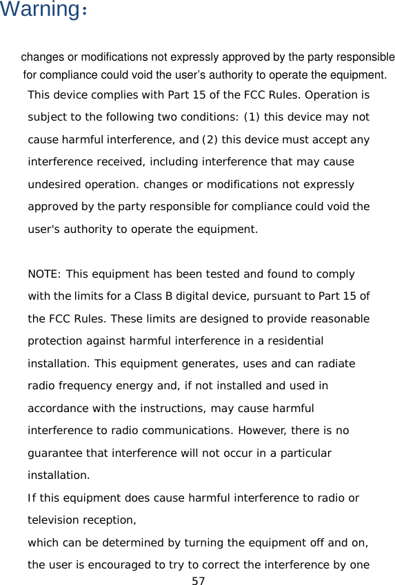 Warning： This device complies with Part 15 of the FCC Rules. Operation is subject to the following two conditions: (1) this device may not cause harmful interference, and (2) this device must accept any interference received, including interference that may cause undesired operation. changes or modifications not expressly approved by the party responsible for compliance could void the user&apos;s authority to operate the equipment.  NOTE: This equipment has been tested and found to comply with the limits for a Class B digital device, pursuant to Part 15 of the FCC Rules. These limits are designed to provide reasonable protection against harmful interference in a residential installation. This equipment generates, uses and can radiate radio frequency energy and, if not installed and used in accordance with the instructions, may cause harmful interference to radio communications. However, there is no guarantee that interference will not occur in a particular installation. If this equipment does cause harmful interference to radio or television reception, which can be determined by turning the equipment off and on, the user is encouraged to try to correct the interference by one 57 changes or modifications not expressly approved by the party responsiblefor compliance could void the user’s authority to operate the equipment. 