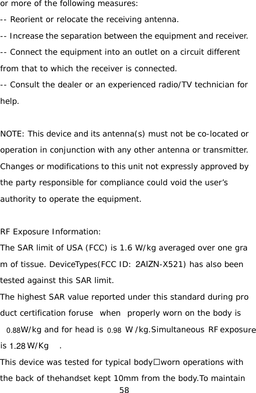 or more of the following measures: -- Reorient or relocate the receiving antenna. -- Increase the separation between the equipment and receiver. -- Connect the equipment into an outlet on a circuit different from that to which the receiver is connected. -- Consult the dealer or an experienced radio/TV technician for help.  NOTE: This device and its antenna(s) must not be co-located or operation in conjunction with any other antenna or transmitter. Changes or modifications to this unit not expressly approved by the party responsible for compliance could void the user’s authority to operate the equipment.  RF Exposure Information:  The SAR limit of USA (FCC) is 1.6 W/kg averaged over one gram of tissue. DeviceTypes(FCC ID:  -X521) has also been tested against this SAR limit. The highest SAR value reported under this standard during product certification foruse  when  properly worn on the body is  W/kg and for head is   W /kg.Simultaneous RF exposure is  W/Kg . This device was tested for typical body‐worn operations with the back of thehandset kept 10mm from the body.To maintain 58 2AIZN0.981.280.88