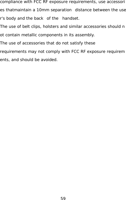 compliance with FCC RF exposure requirements, use accessories thatmaintain a 10mm separation  distance between the user&apos;s body and the back  of the  handset.    The use of belt clips, holsters and similar accessories should not contain metallic components in its assembly.  The use of accessories that do not satisfy these requirements may not comply with FCC RF exposure requirements, and should be avoided.      59 