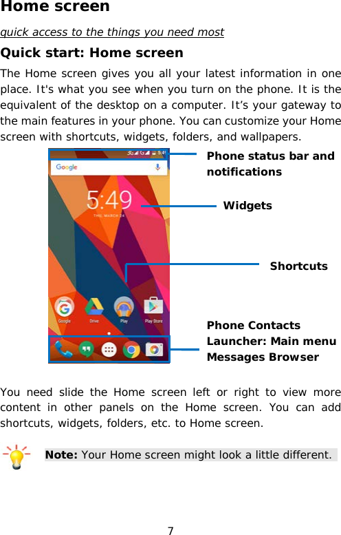 Home screen quick access to the things you need most Quick start: Home screen The Home screen gives you all your latest information in one place. It&apos;s what you see when you turn on the phone. It is the equivalent of the desktop on a computer. It’s your gateway to the main features in your phone. You can customize your Home screen with shortcuts, widgets, folders, and wallpapers.      You need slide the  Home screen left or right to view more content in other panels on the Home screen. You can add shortcuts, widgets, folders, etc. to Home screen.  Note: Your Home screen might look a little different.    Phone Contacts Launcher: Main menu Messages Browser Phone status bar and notifications Shortcuts Widgets 7 