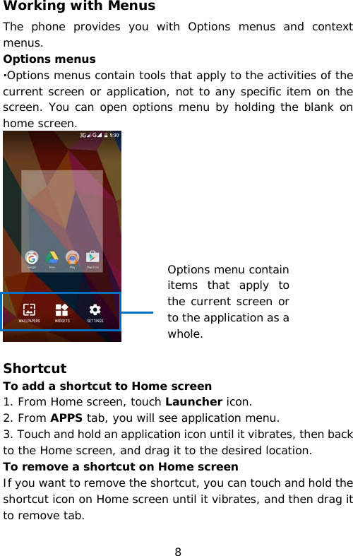 Working with Menus The phone provides you with Options menus and context menus. Options menus ·Options menus contain tools that apply to the activities of the current screen or application, not to any specific item on the screen. You can open options menu by holding the blank on home screen.   Shortcut  To add a shortcut to Home screen 1. From Home screen, touch Launcher icon. 2. From APPS tab, you will see application menu. 3. Touch and hold an application icon until it vibrates, then back to the Home screen, and drag it to the desired location.  To remove a shortcut on Home screen If you want to remove the shortcut, you can touch and hold the shortcut icon on Home screen until it vibrates, and then drag it to remove tab. Options menu contain items that apply to the current screen or to the application as a whole. 8 