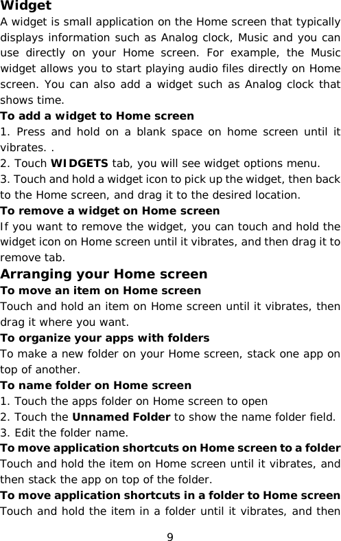 Widget A widget is small application on the Home screen that typically displays information such as Analog clock, Music and you can use directly on your Home screen. For example, the Music widget allows you to start playing audio files directly on Home screen. You can also add a widget such as Analog clock that shows time.  To add a widget to Home screen 1. Press and hold on a blank space on home screen until it vibrates. . 2. Touch WIDGETS tab, you will see widget options menu. 3. Touch and hold a widget icon to pick up the widget, then back to the Home screen, and drag it to the desired location.  To remove a widget on Home screen If you want to remove the widget, you can touch and hold the widget icon on Home screen until it vibrates, and then drag it to remove tab. Arranging your Home screen To move an item on Home screen Touch and hold an item on Home screen until it vibrates, then drag it where you want. To organize your apps with folders To make a new folder on your Home screen, stack one app on top of another. To name folder on Home screen 1. Touch the apps folder on Home screen to open 2. Touch the Unnamed Folder to show the name folder field.  3. Edit the folder name. To move application shortcuts on Home screen to a folder Touch and hold the item on Home screen until it vibrates, and then stack the app on top of the folder. To move application shortcuts in a folder to Home screen Touch and hold the item in a folder until it vibrates, and then 9 