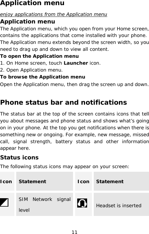 Application menu enjoy applications from the Application menu Application menu The Application menu, which you open from your Home screen, contains the applications that come installed with your phone. The Application menu extends beyond the screen width, so you need to drag up and down to view all content. To open the Application menu 1. On Home screen, touch Launcher icon.  2. Open Application menu. To browse the Application menu Open the Application menu, then drag the screen up and down.  Phone status bar and notifications The status bar at the top of the screen contains icons that tell you about messages and phone status and shows what’s going on in your phone. At the top you get notifications when there is something new or ongoing. For example, new message, missed call, signal strength, battery status and other information appear here.  Status icons The following status icons may appear on your screen: Icon Statement Icon Statement  SIM Network signal level  Headset is inserted 11 