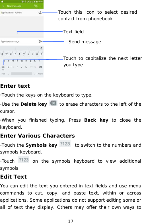  Enter text ·Touch the keys on the keyboard to type. ·Use the Delete key  to erase characters to the left of the cursor. ·When you finished typing, Press Back key to close the keyboard. Enter Various Characters ·Touch the Symbols key    to switch to the numbers and symbols keyboard. ·Touch   on the symbols keyboard to view additional symbols. Edit Text You can edit the text you entered in text fields and use menu commands to cut, copy, and paste text, within or across applications. Some applications do not support editing some or all of text they display. Others may offer their own ways to Touch this icon to select desired contact from phonebook. Text field Touch to capitalize the next letter you type.  Send message 17 