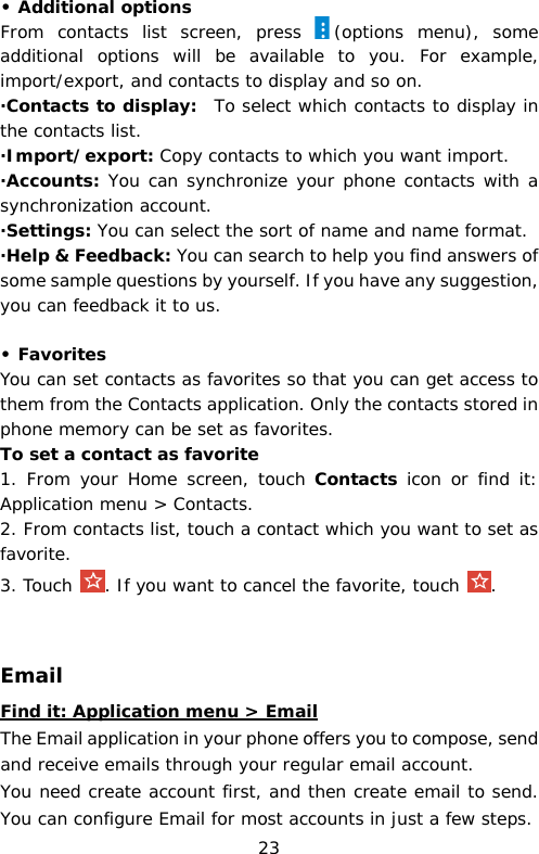 • Additional options From contacts list screen, press  (options menu), some additional options will be available to you. For example, import/export, and contacts to display and so on. ·Contacts to display:  To select which contacts to display in the contacts list. ·Import/export: Copy contacts to which you want import. ·Accounts: You can synchronize your phone contacts with a synchronization account. ·Settings: You can select the sort of name and name format. ·Help &amp; Feedback: You can search to help you find answers of some sample questions by yourself. If you have any suggestion, you can feedback it to us.  • Favorites You can set contacts as favorites so that you can get access to them from the Contacts application. Only the contacts stored in phone memory can be set as favorites. To set a contact as favorite 1.  From your Home screen, touch Contacts icon or find it: Application menu &gt; Contacts.  2. From contacts list, touch a contact which you want to set as favorite. 3. Touch . If you want to cancel the favorite, touch  .   Email Find it: Application menu &gt; Email The Email application in your phone offers you to compose, send and receive emails through your regular email account. You need create account first, and then create email to send. You can configure Email for most accounts in just a few steps. 23 