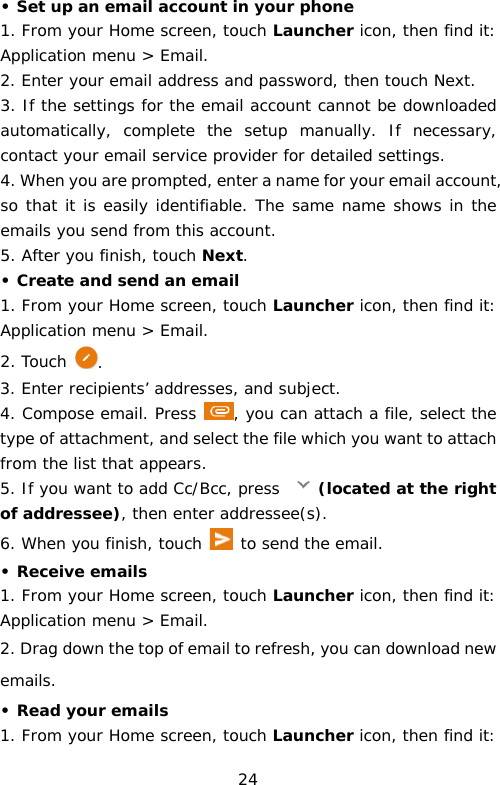 • Set up an email account in your phone 1. From your Home screen, touch Launcher icon, then find it: Application menu &gt; Email.  2. Enter your email address and password, then touch Next. 3. If the settings for the email account cannot be downloaded automatically, complete the setup manually. If necessary, contact your email service provider for detailed settings. 4. When you are prompted, enter a name for your email account, so that it is easily identifiable. The same name shows in the emails you send from this account. 5. After you finish, touch Next. • Create and send an email 1. From your Home screen, touch Launcher icon, then find it: Application menu &gt; Email.  2. Touch . 3. Enter recipients’ addresses, and subject. 4. Compose email. Press  , you can attach a file, select the type of attachment, and select the file which you want to attach from the list that appears. 5. If you want to add Cc/Bcc, press  (located at the right of addressee), then enter addressee(s). 6. When you finish, touch  to send the email. • Receive emails 1. From your Home screen, touch Launcher icon, then find it: Application menu &gt; Email.  2. Drag down the top of email to refresh, you can download new emails. • Read your emails 1. From your Home screen, touch Launcher icon, then find it: 24 