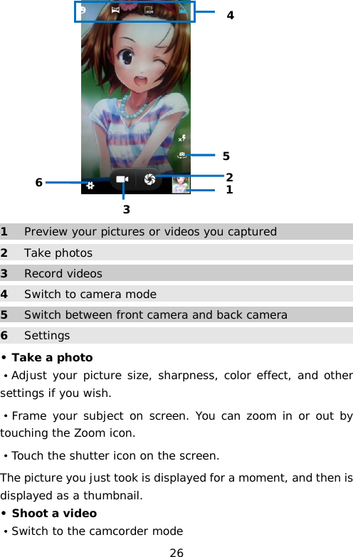   1  Preview your pictures or videos you captured 2 Take photos 3  Record videos 4 Switch to camera mode 5  Switch between front camera and back camera  6 Settings • Take a photo ·Adjust your picture size, sharpness, color effect, and other settings if you wish. ·Frame your subject on screen. You can zoom in or out by touching the Zoom icon. ·Touch the shutter icon on the screen. The picture you just took is displayed for a moment, and then is displayed as a thumbnail. • Shoot a video ·Switch to the camcorder mode 1 2 3 4 5 6 26 