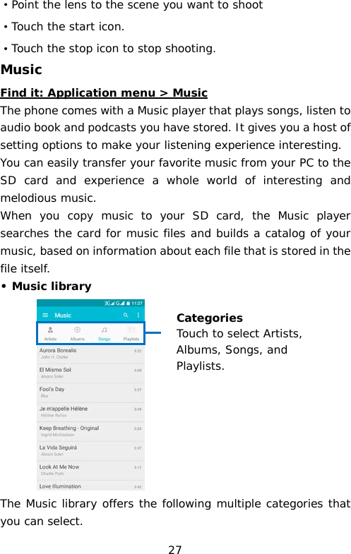 ·Point the lens to the scene you want to shoot ·Touch the start icon. ·Touch the stop icon to stop shooting. Music Find it: Application menu &gt; Music The phone comes with a Music player that plays songs, listen to audio book and podcasts you have stored. It gives you a host of setting options to make your listening experience interesting. You can easily transfer your favorite music from your PC to the SD card and experience a whole world of interesting and melodious music.  When you copy music to your SD card, the Music player searches the card for music files and builds a catalog of your music, based on information about each file that is stored in the file itself.  • Music library            The Music library offers the following multiple categories that you can select. Categories Touch to select Artists, Albums, Songs, and Playlists. 27 