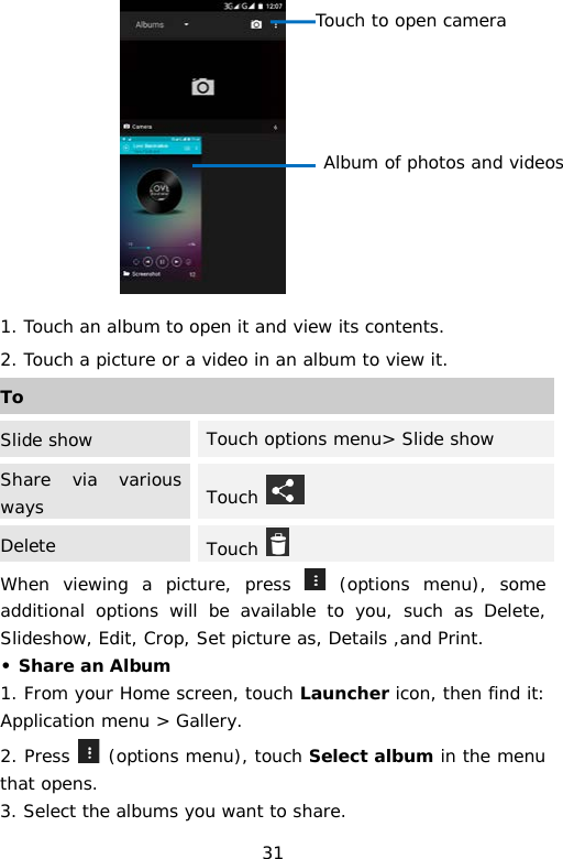  1. Touch an album to open it and view its contents. 2. Touch a picture or a video in an album to view it. When viewing a picture, press   (options menu), some additional options will be available to you, such as Delete, Slideshow, Edit, Crop, Set picture as, Details ,and Print.  • Share an Album 1. From your Home screen, touch Launcher icon, then find it: Application menu &gt; Gallery.  2. Press   (options menu), touch Select album in the menu that opens. 3. Select the albums you want to share. To Slide show Touch options menu&gt; Slide show Share via various ways  Touch   Delete Touch   Touch to open camera Album of photos and videos 31 