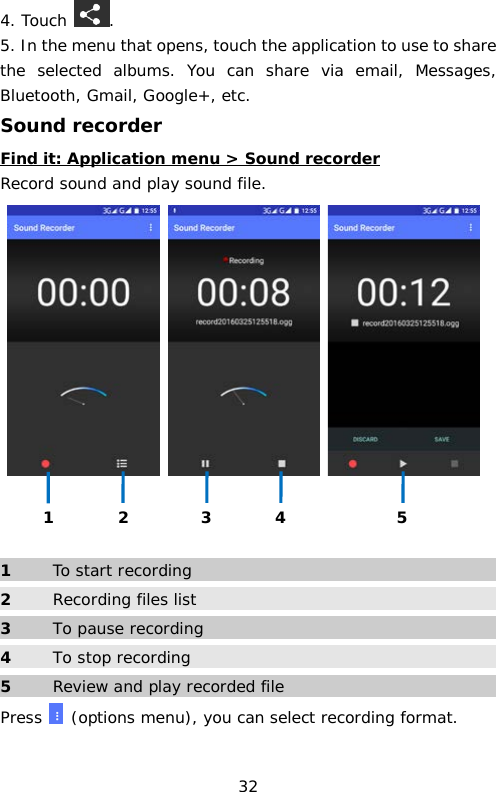 4. Touch  . 5. In the menu that opens, touch the application to use to share the selected albums. You can share via email, Messages, Bluetooth, Gmail, Google+, etc. Sound recorder Find it: Application menu &gt; Sound recorder Record sound and play sound file.        1  To start recording 2 Recording files list 3  To pause recording 4 To stop recording 5  Review and play recorded file Press   (options menu), you can select recording format.  1 2 3 4 5 32 