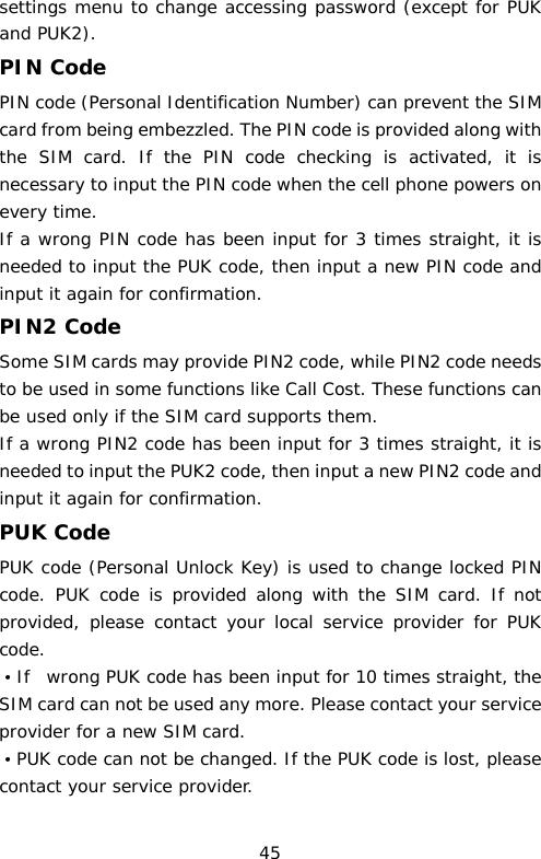 settings menu to change accessing password (except for PUK and PUK2).  PIN Code PIN code (Personal Identification Number) can prevent the SIM card from being embezzled. The PIN code is provided along with the SIM card. If the PIN code checking is activated, it is necessary to input the PIN code when the cell phone powers on every time. If a wrong PIN code has been input for 3 times straight, it is needed to input the PUK code, then input a new PIN code and input it again for confirmation. PIN2 Code Some SIM cards may provide PIN2 code, while PIN2 code needs to be used in some functions like Call Cost. These functions can be used only if the SIM card supports them.  If a wrong PIN2 code has been input for 3 times straight, it is needed to input the PUK2 code, then input a new PIN2 code and input it again for confirmation. PUK Code PUK code (Personal Unlock Key) is used to change locked PIN code. PUK code is provided along with the SIM card. If not provided, please contact your local service provider for PUK code. ·If  wrong PUK code has been input for 10 times straight, the SIM card can not be used any more. Please contact your service provider for a new SIM card. ·PUK code can not be changed. If the PUK code is lost, please contact your service provider. 45 