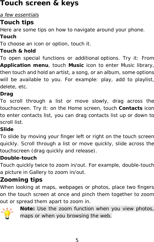 Touch screen &amp; keys a few essentials Touch tips Here are some tips on how to navigate around your phone. Touch To choose an icon or option, touch it. Touch &amp; hold To open special functions or additional options.  Try it:  From Application menu, touch Music icon to enter Music library, then touch and hold an artist, a song, or an album, some options will be available to you. For example: play, add to playlist, delete, etc. Drag To scroll through a list or move slowly, drag across the touchscreen. Try it: on the Home screen, touch Contacts icon to enter contacts list, you can drag contacts list up or down to scroll list. Slide To slide by moving your finger left or right on the touch screen quickly. Scroll through a list or move quickly, slide across the touchscreen (drag quickly and release).   Double-touch Touch quickly twice to zoom in/out. For example, double-touch a picture in Gallery to zoom in/out.  Zooming tips When looking at maps, webpages or photos, place two fingers on the touch screen at once and pinch them together to zoom out or spread them apart to zoom in. Note: Use the zoom function when you view photos, maps or when you browsing the web.  5 