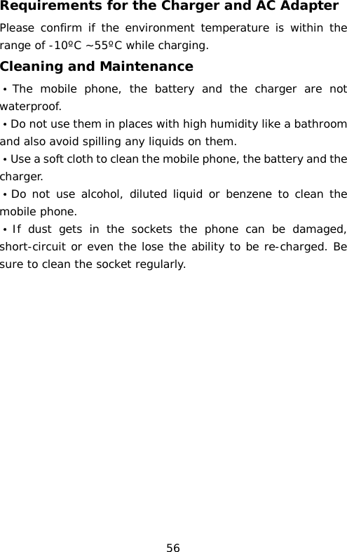 Requirements for the Charger and AC Adapter Please confirm if the environment temperature is within the range of -10ºC ~55ºC while charging. Cleaning and Maintenance ·The mobile phone, the battery and the charger are not waterproof.  ·Do not use them in places with high humidity like a bathroom and also avoid spilling any liquids on them. ·Use a soft cloth to clean the mobile phone, the battery and the charger. ·Do not use alcohol, diluted liquid or benzene to clean the mobile phone. ·If dust gets in the sockets the phone can be damaged, short-circuit or even the lose the ability to be re-charged. Be sure to clean the socket regularly.                56 