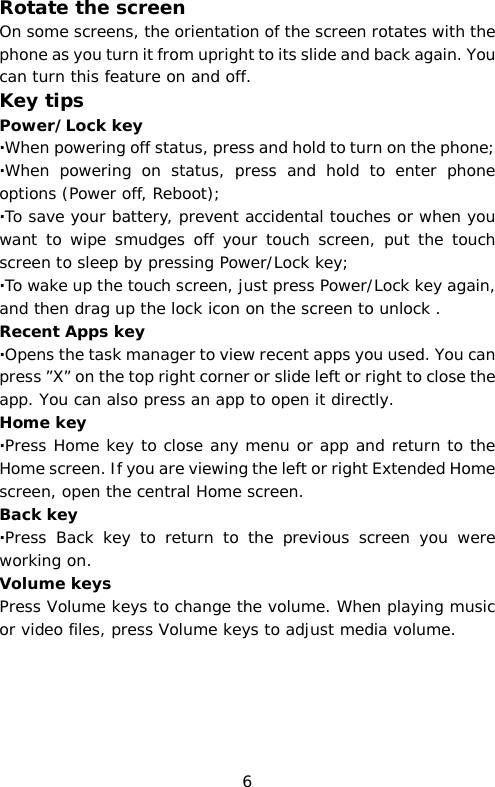 Rotate the screen On some screens, the orientation of the screen rotates with the phone as you turn it from upright to its slide and back again. You can turn this feature on and off. Key tips Power/Lock key   ·When powering off status, press and hold to turn on the phone; ·When powering on status, press and hold to enter phone options (Power off, Reboot); ·To save your battery, prevent accidental touches or when you want to wipe smudges off your touch screen, put the touch screen to sleep by pressing Power/Lock key; ·To wake up the touch screen, just press Power/Lock key again, and then drag up the lock icon on the screen to unlock . Recent Apps key  ·Opens the task manager to view recent apps you used. You can press ”X” on the top right corner or slide left or right to close the app. You can also press an app to open it directly. Home key ·Press Home key to close any menu or app and return to the Home screen. If you are viewing the left or right Extended Home screen, open the central Home screen. Back key ·Press Back key to return to the previous screen you were working on. Volume keys Press Volume keys to change the volume. When playing music or video files, press Volume keys to adjust media volume. 6 