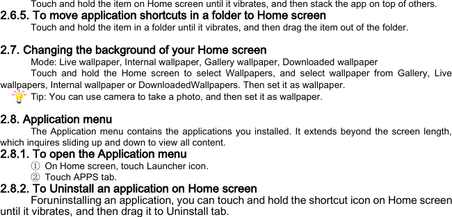 Touch and hold the item on Home screen until it vibrates, and then stack the app on top of others. 2.6.5. To move application shortcuts in a folder to Home screen Touch and hold the item in a folder until it vibrates, and then drag the item out of the folder.  2.7. Changing the background of your Home screen Mode: Live wallpaper, Internal wallpaper, Gallery wallpaper, Downloaded wallpaper Touch and hold the Home screen to select Wallpapers, and select wallpaper from Gallery, Live wallpapers, Internal wallpaper or DownloadedWallpapers. Then set it as wallpaper. Tip: You can use camera to take a photo, and then set it as wallpaper.  2.8. Application menu The Application menu contains the applications you installed. It extends beyond the screen length, which inquires sliding up and down to view all content. 2.8.1. To open the Application menu ① On Home screen, touch Launcher icon.   ②  Touch APPS tab. 2.8.2. To Uninstall an application on Home screen Foruninstalling an application, you can touch and hold the shortcut icon on Home screen until it vibrates, and then drag it to Uninstall tab. 