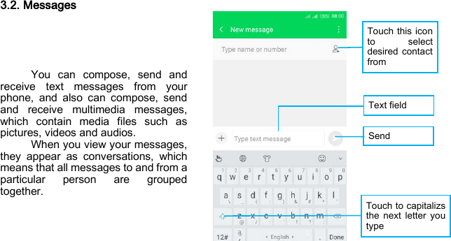 Touch this icon to select desired contact from   Text field Send  Touch to capitalizs the next letter you type 3.2. Messages      You can compose, send and receive text messages from your phone, and also can compose, send and receive multimedia messages, which contain media files such as pictures, videos and audios.   When you view your messages, they appear as conversations, which means that all messages to and from a particular person are grouped together.    