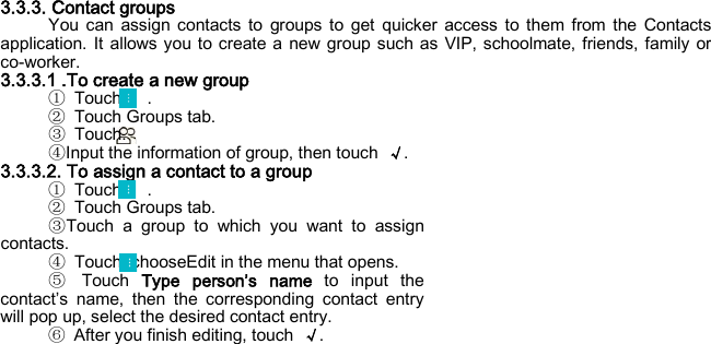  3.3.3. Contact groups You can assign contacts to groups to get quicker access to them from the Contacts application. It allows you to create a new group such as VIP, schoolmate, friends, family or co-worker. 3.3.3.1 .To create a new group ① Touch   . ② Touch Groups tab. ③ Touch. ④Input the information of group, then touch  √. 3.3.3.2. To assign a contact to a group ① Touch   . ② Touch Groups tab. ③Touch a group to which you want to assign contacts. ④ Touch, chooseEdit in the menu that opens. ⑤ Touch  Type person’s name to input the contact’s name, then the corresponding contact entry will pop up, select the desired contact entry. ⑥ After you finish editing, touch  √.  