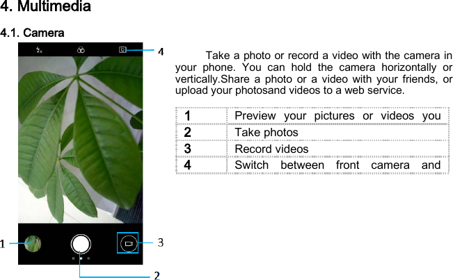 4. Multimedia 4.1. Camera      Take a photo or record a video with the camera in your phone. You can hold the camera horizontally or vertically.Share a photo or a video with your friends, or upload your photosand videos to a web service.        1 Preview your pictures or videos you  2 Take photos 3 Record videos 4 Switch between front camera and  