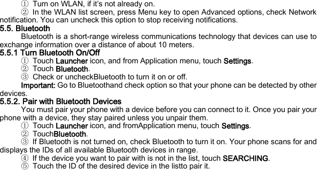 ① Turn on WLAN, if it’s not already on. ② In the WLAN list screen, press Menu key to open Advanced options, check Network notification. You can uncheck this option to stop receiving notifications. 5.5. Bluetooth Bluetooth is a short-range wireless communications technology that devices can use to exchange information over a distance of about 10 meters. 5.5.1 Turn Bluetooth On/Off ① Touch Launcher icon, and from Application menu, touch Settings. ② Touch Bluetooth. ③ Check or uncheckBluetooth to turn it on or off. Important: Go to Bluetoothand check option so that your phone can be detected by other devices. 5.5.2. Pair with Bluetooth Devices You must pair your phone with a device before you can connect to it. Once you pair your phone with a device, they stay paired unless you unpair them. ① Touch Launcher icon, and fromApplication menu, touch Settings. ② TouchBluetooth. ③ If Bluetooth is not turned on, check Bluetooth to turn it on. Your phone scans for and displays the IDs of all available Bluetooth devices in range. ④ If the device you want to pair with is not in the list, touch SEARCHING. ⑤ Touch the ID of the desired device in the listto pair it.    