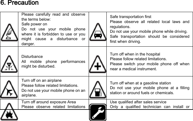 6. Precaution  Please  carefully read and observe the terms below: Safe power on Do not use your mobile phone where it is forbidden to use or you might cause a disturbance or danger.  Safe transportation first Please observe all related local laws and regulations. Do not use your mobile phone while driving.   Safe transportation should be considered first when driving.  Disturbance All mobile phone performances might be disturbed.   Turn off when in the hospital   Please follow related limitations. Please switch your mobile phone off when near a medical instrument.   Turn off on an airplane Please follow related limitations. Do not use your mobile phone on an airplane.  Turn off when at a gasoline station Do not use your mobile phone at a filling station or around fuels or chemicals.  Turn off around exposure Area Please observe related limitations   Use qualified after sales service Only a qualified technician can install or 