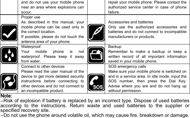 and do not use your mobile phone near an area where explosions can occur. repair your mobile phone. Please contact the authorized service center in case of phone failure.  Proper use As described in this manual, your mobile phone can be used only in the correct location. If possible, please do not touch the antenna area of your phone.  Accessories and batteries Only use the authorized accessories and batteries and do not connect to incompatible manufacturers or products.  Waterproof Your mobile phone is not waterproof. Please keep it away from water.   Backup Remember to make a backup or keep a written record of all important information saved in your mobile phone.  Connect to other devices Please read the user manual of the device to get more detailed security instructions before connecting to other devices and do not connect to an incompatible product.  SOS emergency calls Make sure your mobile phone is switched on and in a service area. In idle mode, input the SOS number, then press the Dial Key. Advise where you are and do not hang up without permission. Note: --Risk of explosion if battery is replaced by an incorrect type. Dispose of used batteries according to the instructions. Return waste and used batteries to the supplier or specified recovery site. --Do not use the phone around volatile oil, which may cause fire, breakdown or damage. 