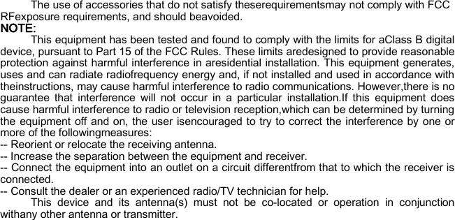 The use of accessories that do not satisfy theserequirementsmay not comply with FCC RFexposure requirements, and should beavoided.   NOTE: This equipment has been tested and found to comply with the limits for aClass B digital device, pursuant to Part 15 of the FCC Rules. These limits aredesigned to provide reasonable protection against harmful interference in aresidential installation. This equipment generates, uses and can radiate radiofrequency energy and, if not installed and used in accordance with theinstructions, may cause harmful interference to radio communications. However,there is no guarantee that interference will not occur in a particular installation.If this equipment does cause harmful interference to radio or television reception,which can be determined by turning the equipment off and on, the user isencouraged to try to correct the interference by one or more of the followingmeasures: -- Reorient or relocate the receiving antenna. -- Increase the separation between the equipment and receiver. -- Connect the equipment into an outlet on a circuit differentfrom that to which the receiver is connected. -- Consult the dealer or an experienced radio/TV technician for help. This device and its antenna(s) must not be co-located or operation in conjunction withany other antenna or transmitter.   