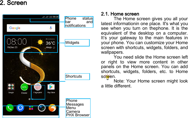 Widgets Phone status bar and notifications Shortcuts   Phone Messages Menu  Camera PHX Browser 2. Screen 2.1. Home screen The Home screen gives you all your latest informationin one place. It&apos;s what you see when you turn on thephone. It is the equivalent of the desktop on a computer. It’s your gateway to the main features in your phone. You can customize your Home screen with shortcuts, widgets, folders, and wallpapers. You need slide the Home screen left or right to view more content in other panels on the Home screen. You can add shortcuts, widgets, folders, etc. to Home screen. Note: Your Home screen might look a little different.     