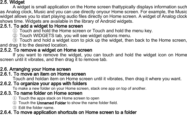 2.5. Widget A widget is small application on the Home screen thattypically displays information such as Analog clock, Music and you can use directly onyour Home screen. For example, the Music widget allows you to start playing audio files directly on Home screen. A widget of Analog clock shows time. Widgets are available in the library of Android widgets. 2.5.1. To add a widget to Home screen ① Touch and hold the Home screen or Touch and hold the menu key. ② Touch WIDGETS tab, you will see widget options menu. ③ Touch and hold a widget icon to pick up the widget, then back to the Home screen, and drag it to the desired location.   2.5.2. To remove a widget on Home screen If you want to remove the widget, you can touch and hold the widget icon on Home screen until it vibrates, and then drag it to remove tab.  2.6. Arranging your Home screen 2.6.1. To move an item on Home screen Touch and holdan item on Home screen until it vibrates, then drag it where you want. 2.6.2. To organize your apps with folders To make a new folder on your Home screen, stack one app on top of another. 2.6.3. To name folder on Home screen ①  Touch the apps stack on Home screen to open ② Touch the Unnamed Folder to show the name folder field.   ③ Edit the folder name. 2.6.4. To move application shortcuts on Home screen to a folder 