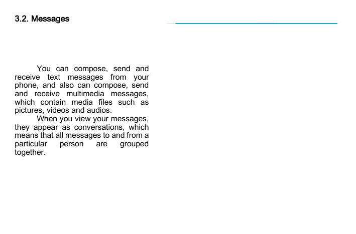                          3.2. Messages      You can compose, send and receive text messages from your phone, and also can compose, send and receive multimedia messages, which contain media files such as pictures, videos and audios.   When you view your messages, they appear as conversations, which means that all messages to and from a particular person are grouped together.    